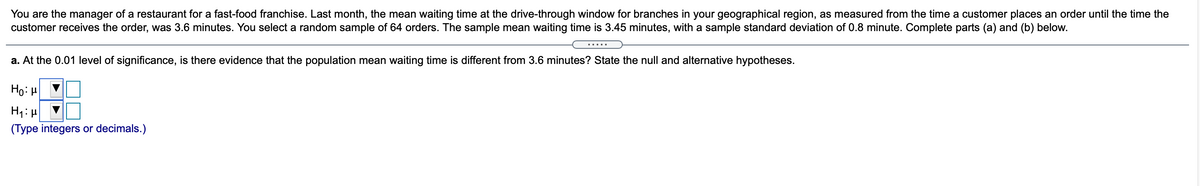 You are the manager of a restaurant for a fast-food franchise. Last month, the mean waiting time at the drive-through window for branches in your geographical region, as measured from the time a customer places an order until the time the
customer receives the order, was 3.6 minutes. You select a random sample of 64 orders. The sample mean waiting time is 3.45 minutes, with a sample standard deviation of 0.8 minute. Complete parts (a) and (b) below.
.....
a. At the 0.01 level of significance, is there evidence that the population mean waiting time is different from 3.6 minutes? State the null and alternative hypotheses.
Ho:H
(Type integers or decimals.)

