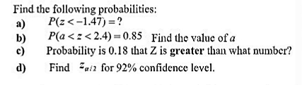 Find the following probabilities:
P(z<-1.47) =?
a)
P(a <z< 2.4) = 0.85 Find the value of a
b)
c)
Probability is 0.18 that Z is greater than what number?
d)
Find Zuia for 92% confidence level.
