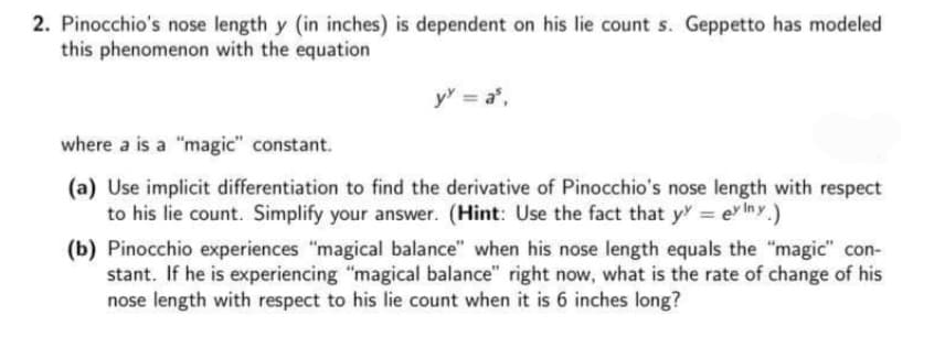 2. Pinocchio's nose length y (in inches) is dependent on his lie count s. Geppetto has modeled
this phenomenon with the equation
y = a,
where a is a "magic" constant.
(a) Use implicit differentiation to find the derivative of Pinocchio's nose length with respect
to his lie count. Simplify your answer. (Hint: Use the fact that y = e Iny.)
(b) Pinocchio experiences "magical balance" when his nose length equals the "magic" con-
stant. If he is experiencing "magical balance" right now, what is the rate of change of his
nose length with respect to his lie count when it is 6 inches long?
