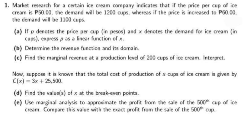 1. Market research for a certain ice cream company indicates that if the price per cup of ice
cream is P50.00, the demand will be 1200 cups, whereas if the price is increased to P60.00,
the demand will be 1100 cups.
(a) If p denotes the price per cup (in pesos) and x denotes the demand for ice cream (in
cups), express p as a linear function of x.
(b) Determine the revenue function and its domain.
(c) Find the marginal revenue at a production level of 200 cups of ice cream. Interpret.
Now, suppose it is known that the total cost of production of x cups of ice cream is given by
C(x) = 3x + 25,500.
(d) Find the value(s) of x at the break-even points.
(e) Use marginal analysis to approximate the profit from the sale of the 500th cup of ice
cream. Compare this value with the exact profit from the sale of the 500th cup.
