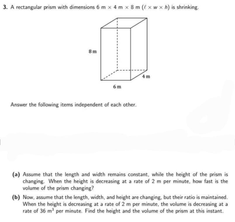 3. A rectangular prism with dimensions 6 m x 4 m x 8 m (l x w x h) is shrinking.
8 m
4 m
6 m
Answer the following items independent of each other.
(a) Assume that the length and width remains constant, while the height of the prism is
changing. When the height is decreasing at a rate of 2 m per minute, how fast is the
volume of the prism changing?
(b) Now, assume that the length, width, and height are changing, but their ratio is maintained.
When the height is decreasing at a rate of 2 m per minute, the volume is decreasing at a
rate of 36 m3 per minute. Find the height and the volume of the prism at this instant.
