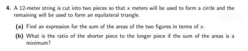 4. A 12-meter string is cut into two pieces so that x meters will be used to form a circle and the
remaining will be used to form an equilateral triangle.
(a) Find an expression for the sum of the areas of the two figures in terms of x.
(b) What is the ratio of the shorter piece to the longer piece if the sum of the areas is a
minimum?
