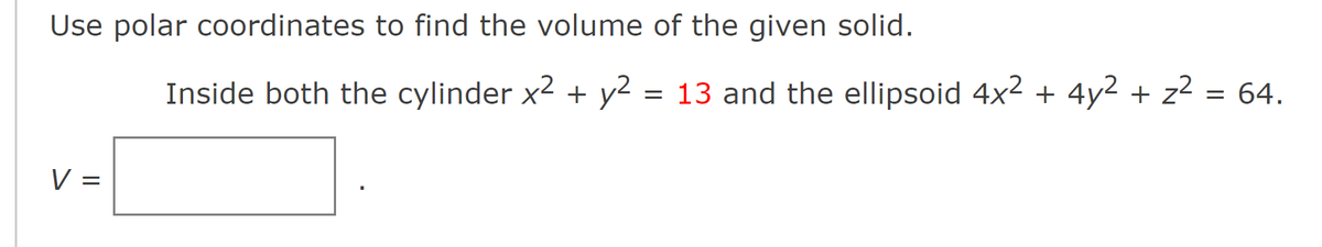 Use polar coordinates to find the volume of the given solid.
V
||
=
Inside both the cylinder x² + y² = 13 and the ellipsoid 4x² + 4y² + z²
= 64.