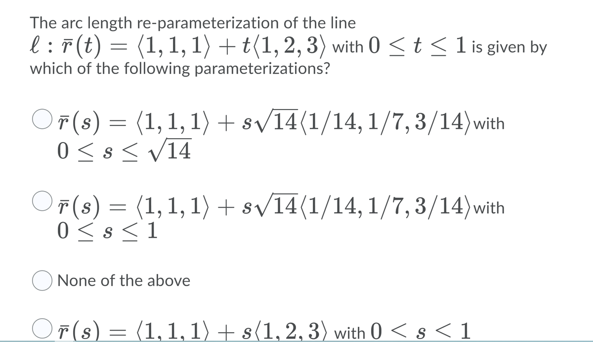 The arc length re-parameterization of the line
l :7(t) = (1, 1, 1) + t(1, 2, 3) with 0 <t <1 is given by
which of the following parameterizations?
OF(s) = (1,1, 1)+ sv14(1/14, 1/7,3/14)with
0 <s< V14
OF(8) = (1,1,1) + s/14(1/14, 1/7,3/14)with
r(s
0 < s <1
None of the above
Oř(s)= (1,1,1) + s(1, 2, 3) with 0 < s < 1
