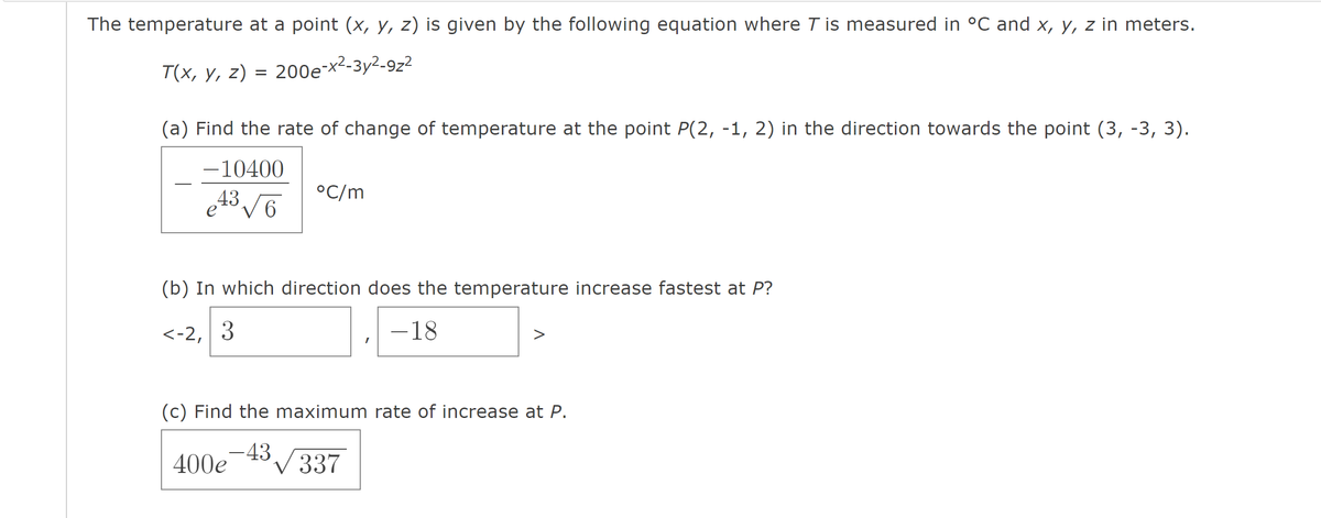 The temperature at a point (x, y, z) is given by the following equation where T is measured in ºC and x, y, z in meters.
T(x, y, z) = 200e-x²-3y²-9z²
(a) Find the rate of change of temperature at the point P(2, -1, 2) in the direction towards the point (3, -3, 3).
-10400
43√6
°C/m
(b) In which direction does the temperature increase fastest at P?
<-2, 3
-18
(c) Find the maximum rate of increase at P.
-43
400e
3√337