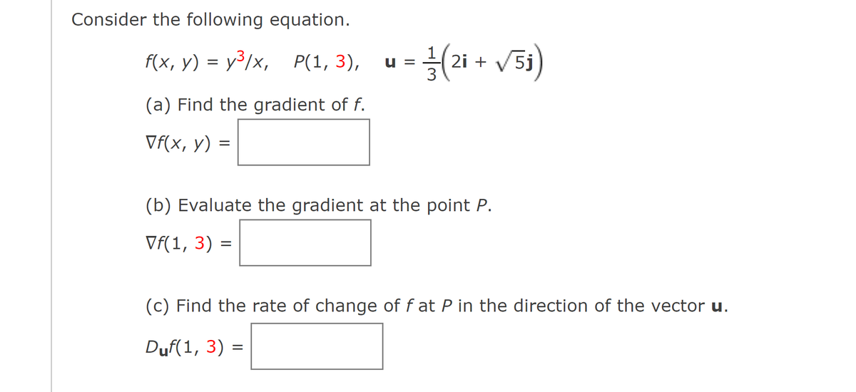 Consider the following equation.
f(x, y) = y³/x, P(1, 3),
(a) Find the gradient of f.
Vf(x, y)
= 1/(2i + √5₁)
(b) Evaluate the gradient at the point P.
Vf(1, 3) =
(c) Find the rate of change of f at P in the direction of the vector u.
Duf(1, 3) =