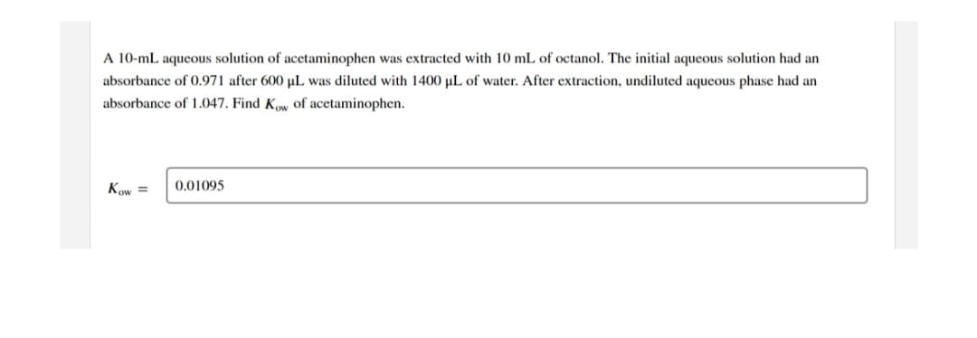 A 10-mL aqueous solution of acetaminophen was extracted with 10 mL of octanol. The initial aqueous solution had an
absorbance of 0.971 after 600 µL was diluted with 1400 µL of water. After extraction, undiluted aqueous phase had an
absorbance of 1.047. Find Kow of acetaminophen.
Kow =
0.01095
