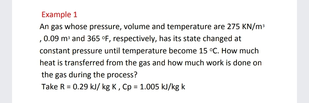 Example 1
An gas whose pressure, volume and temperature are 275 KN/m³
,0.09 m³ and 365 °F, respectively, has its state changed at
constant pressure until temperature become 15 °C. How much
heat is transferred from the gas and how much work is done on
the gas during the process?
Take R = 0.29 kJ/ kg K , Cp = 1.005 kJ/kg k
