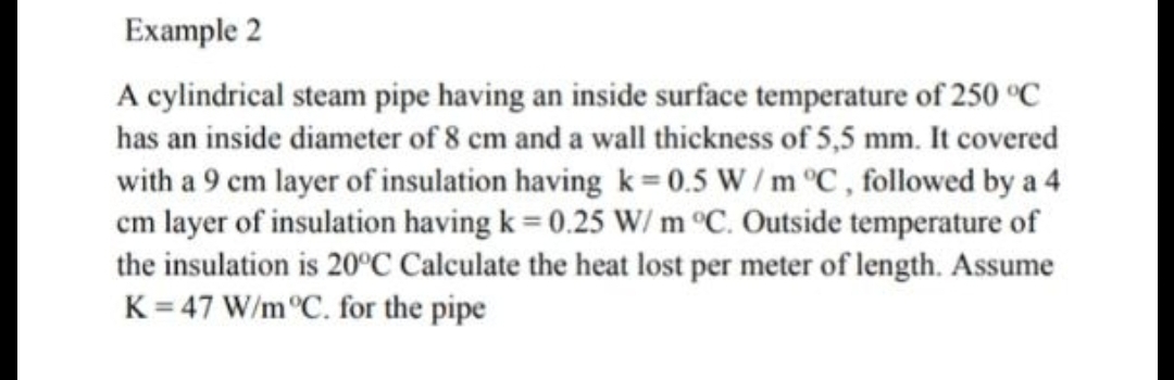 Example 2
A cylindrical steam pipe having an inside surface temperature of 250 °C
has an inside diameter of 8 cm and a wall thickness of 5,5 mm. It covered
with a 9 cm layer of insulation having k= 0.5 W / m °C, followed by a 4
cm layer of insulation having k = 0.25 W/ m °C. Outside temperature of
the insulation is 20°C Calculate the heat lost per meter of length. Assume
K = 47 W/m°C. for the pipe
