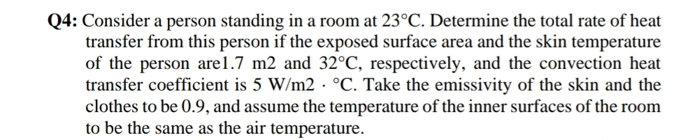 Q4: Consider a person standing in a room at 23°C. Determine the total rate of heat
transfer from this person if the exposed surface area and the skin temperature
of the person are1.7 m2 and 32°C, respectively, and the convection heat
transfer coefficient is 5 W/m2 · °C. Take the emissivity of the skin and the
clothes to be 0.9, and assume the temperature of the inner surfaces of the room
to be the same as the air temperature.
