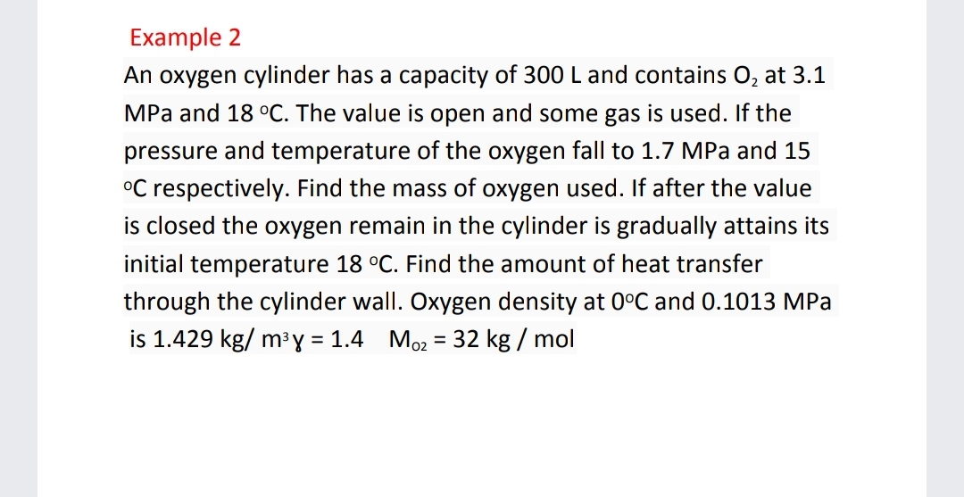 Example 2
An oxygen cylinder has a capacity of 300 L and contains 0, at 3.1
MPa and 18 °C. The value is open and some gas is used. If the
pressure and temperature of the oxygen fall to 1.7 MPa and 15
°C respectively. Find the mass of oxygen used. If after the value
is closed the oxygen remain in the cylinder is gradually attains its
initial temperature 18 °C. Find the amount of heat transfer
through the cylinder wall. Oxygen density at 0°C and 0.1013 MPa
is 1.429 kg/ m³ y = 1.4 Mo2 = 32 kg / mol
