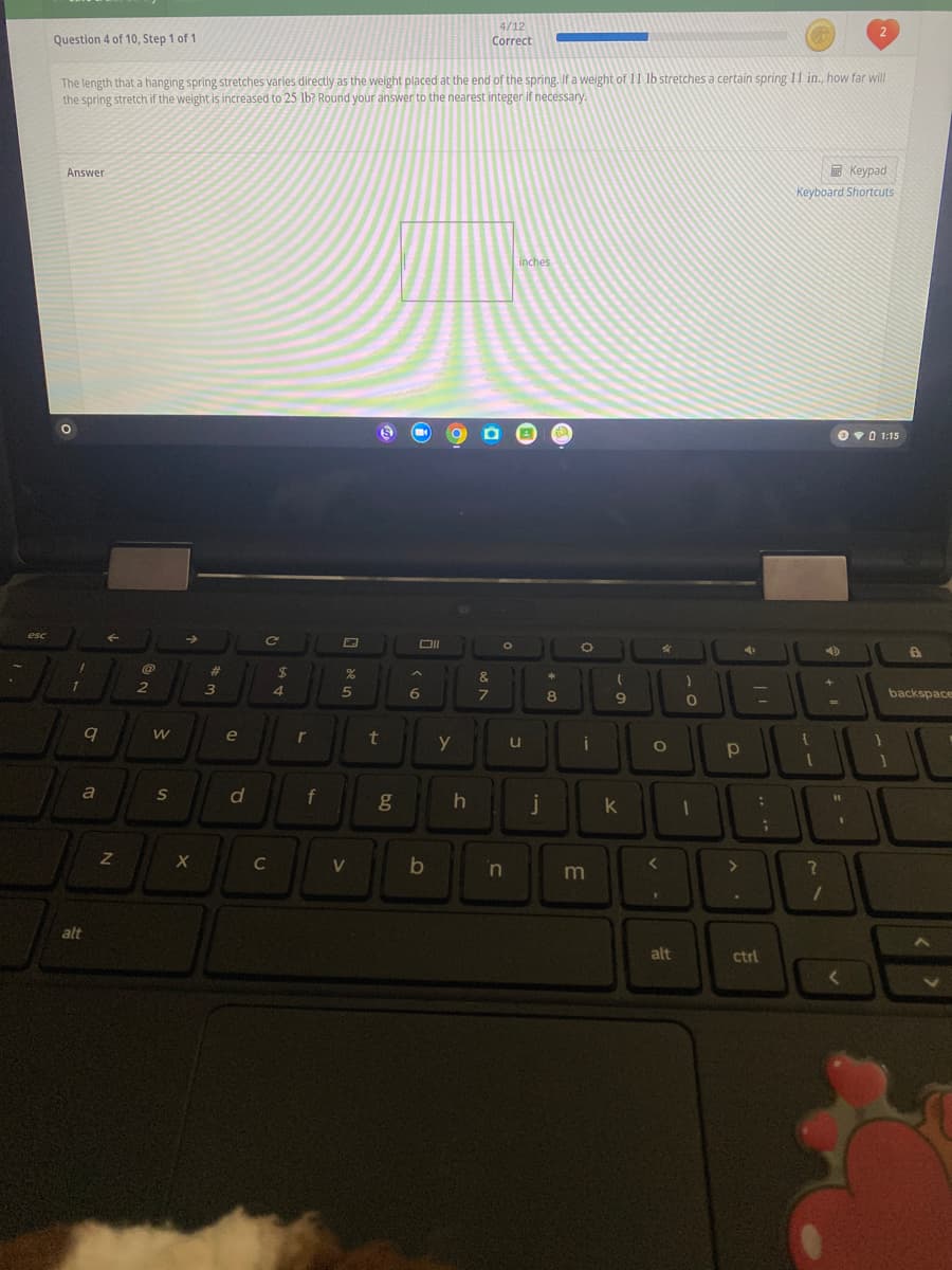 4/12
Question 4 of 10, Step 1 of 1
Correct
The length that a hanging spring stretches varies directly as the weight placed at the end of the spring. If a weight of 11 lb stretches a certain spring 11 in, how far will
the spring stretch if the weight is increased to 25 lb? Round your answer to the nearest integer if necessary.
Keypad
Keyboard Shortcuts
Answer
inches
Ov0 1:15
esc
%23
2$
&
2
4.
8
backspace
e
r
t
y
u
d
f
j
k
C
V
b
<>
alt
alt
ctrl
