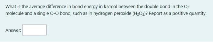What is the average difference in bond energy in kl/mol between the double bond in the O2
molecule and a single O-O bond, such as in hydrogen peroxide (H2O2)? Report as a positive quantity.
Answer:
