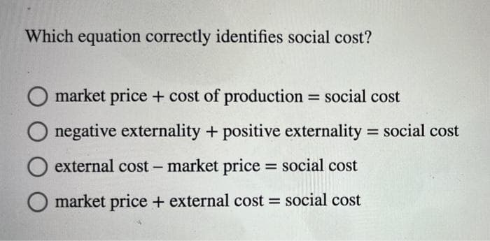 Which equation correctly identifies social cost?
O market price + cost of production
social cost
%3D
negative externality + positive externality = social cost
%3D
external cost - market price = social cost
market price + external cost social cost
%3D

