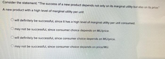 Consider the statement: "The success of a new product depends not only on its marginal utility but also on its price."
A new product with a high level of marginal utility per unit
O will definitely be successful, since it has a high level of marginal utility per unit consumed.
O may not be successful, since consumer choice depends on MU/price.
O will definitely be successful, since consumer choice depends on MU/price.
O may not be successful, since consumer choice depends on price/MU.
