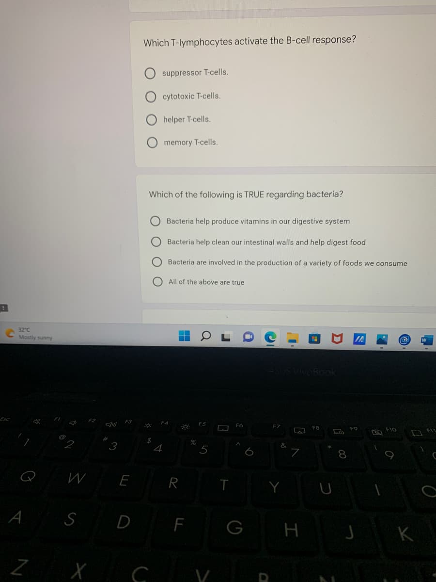 32°C
Mostly sunny
A
Z
Which T-lymphocytes activate the B-cell response?
suppressor T-cells.
cytotoxic T-cells.
helper T-cells.
memory T-cells.
Which of the following is TRUE regarding bacteria?
Bacteria help produce vitamins in our digestive system
Bacteria help clean our intestinal walls and help digest food
Bacteria are involved in the production of a variety of foods we consume
All of the above are true
FO
ASUS VivoBook
-ő:
La
co:
Jill
3
W E
S
D
F
XCV
Ο Ο
$
4
R
%
5
T
FO
G
O
Y
7
H
LA
00
8
FO
J
127
1
1
F10
K
FIL
C