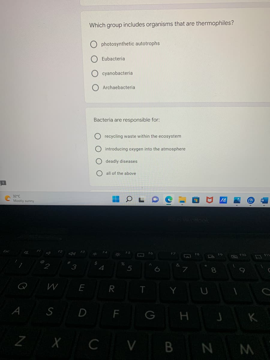 B
Esc
32°C
Mostly sunny
A
Z
2
F2
Jill
#
3
F3
W
E
S D
X
Which group includes organisms that are thermophiles?
photosynthetic autotrophs
Eubacterial
cyanobacteria
Archaebacterial
Bacteria are responsible for:
::
$
4
C
recycling waste within the ecosystem
introducing oxygen into the atmosphere
deadly diseases
all of the above
F4
R
9:
F
%
5
0
ww
T
i
Fo
C
&
Y
G
V B
7
H
F8
D
S
f
8
N
FO
J
1
F10
O
K
M
FIL
C