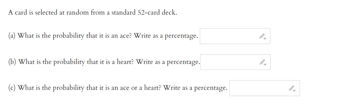 A card is selected at random from a standard 52-card deck.
(a) What is the probability that it is an ace? Write as a percentage.
(b) What is the probability that it is a heart? Write as a percentage.
(c) What is the probability that it is an ace or a heart? Write as a percentage.
