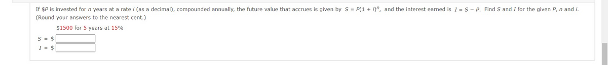 If $P is invested for n years at a rate i (as a decimal), compounded annually, the future value that accrues is given by S = P(1 + i)", and the interest earned is I = S - P. Find S and I for the given P, n and i.
(Round your answers to the nearest cent.)
$1500 for 5 years at 15%
S = $
I = $
