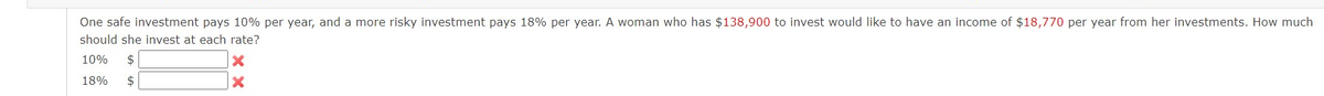 One safe investment pays 10% per year, and a more risky investment pays 18% per year. A woman who has $138,900 to invest would like to have an income of $18,770 per year from her investments. How much
should she invest at each rate?
10%
$
18%
$

