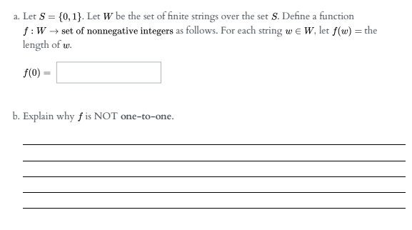 a. Let S = {0, 1}. Let W be the set of finite strings over the set S. Define a function
f:W → set of nonnegative integers as follows. For each string w e W, let f(w) = the
length of w.
%3D
f(0) =
b. Explain why f is NOT one-to-one.
