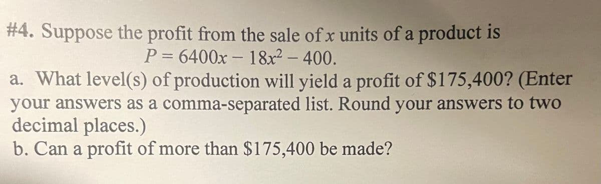# 4. Suppose the profit from the sale of x units of a product is
P3D6400x- 18x² – 400.
a. What level(s) of production will yield a profit of $175,400? (Enter
your answers as a comma-separated list. Round your answers to two
decimal places.)
b. Can a profit of more than $175,400 be made?
