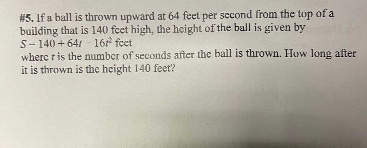 #5. If a ball is thrown upward at 64 feet per second from the top of a
building that is 140 feet high, the height of the ball is given by
S= 140 + 64t - 16 feet
where t is the number of seconds after the ball is thrown. How long after
it is thrown is the height 140 feet?

