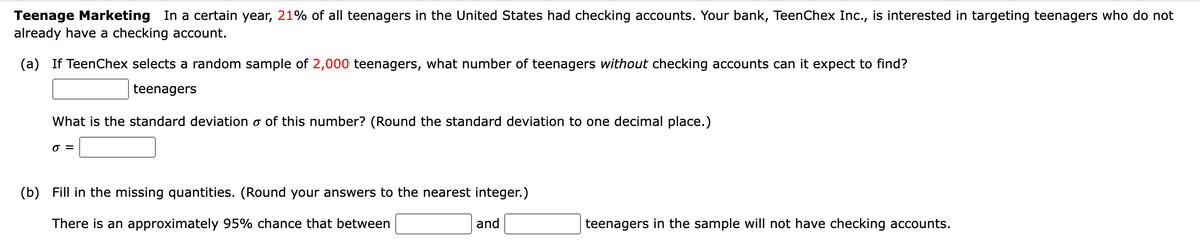 Teenage Marketing In a certain year, 21% of all teenagers in the United States had checking accounts. Your bank, TeenChex Inc., is interested in targeting teenagers who do not
already have a checking account.
(a) If TeenChex selects a random sample of 2,000 teenagers, what number of teenagers without checking accounts can it expect to find?
teenagers
What is the standard deviation o of this number? (Round the standard deviation to one decimal place.)
O =
(b) Fill in the missing quantities. (Round your answers to the nearest integer.)
There is an approximately 95% chance that between
and
teenagers in the sample will not have checking accounts.
