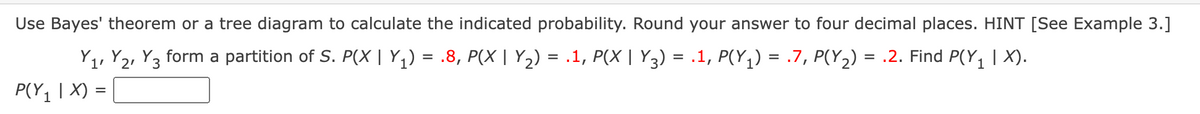 Use Bayes' theorem or a tree diagram to calculate the indicated probability. Round your answer to four decimal places. HINT [See Example 3.]
Y1, Y2, Y3 form a partition of S. P(X | Y1) = .8, P(X | Y2) = .1, P(X | Y3) = .1, P(Y,) = .7, P(Y2) = .2. Find P(Y, | X).
P(Y1 | X) =|
