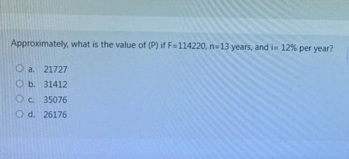 Approximately, what is the value of (P) if F=114220, n=13 years, and i= 12% per year?
Oa.
21727
O b. 31412
O c. 35076
O d. 26176
