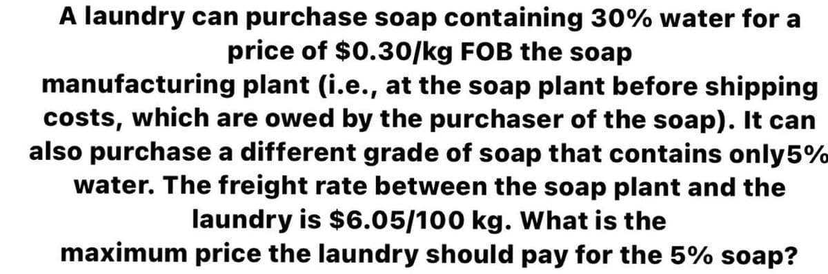 A laundry can purchase soap containing 30% water for a
price of $0.30/kg FOB the soap
manufacturing plant (i.e., at the soap plant before shipping
costs, which are owed by the purchaser of the soap). It can
also purchase a different grade of soap that contains only5%
water. The freight rate between the soap plant and the
laundry is $6.05/100 kg. What is the
maximum price the laundry should pay for the 5% soap?
