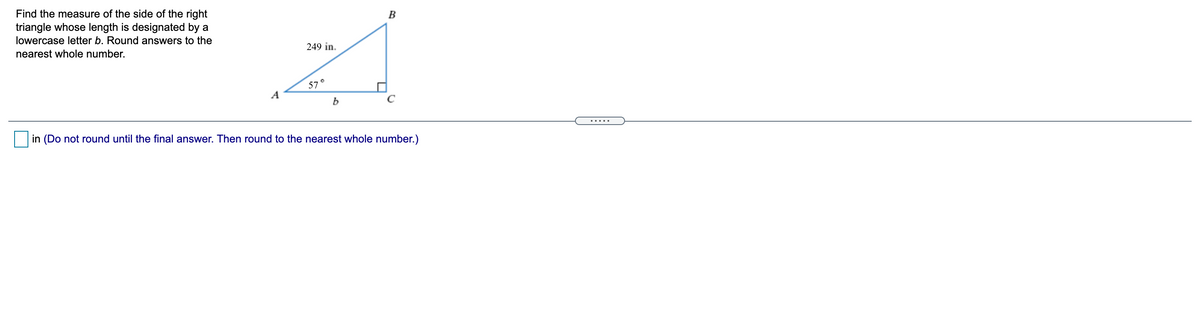 Find the measure of the side of the right
triangle whose length is designated by a
lowercase letter b. Round answers to the
249 in.
nearest whole number.
57
A
b
in (Do not round until the final answer. Then round to the nearest whole number.)
