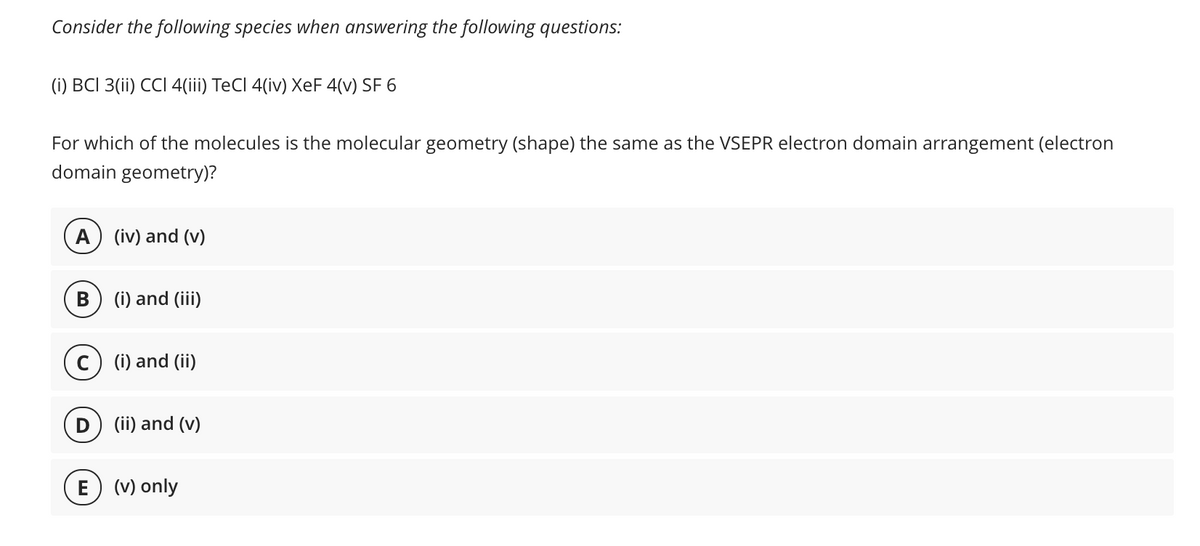 Consider the following species when answering the following questions:
(i) BCI 3(ii) CCI 4(iii) TeCl 4(iv) XeF 4(v) SF 6
For which of the molecules is the molecular geometry (shape) the same as the VSEPR electron domain arrangement (electron
domain geometry)?
A) (iv) and (v)
(i) and (iii)
c) (i) and (ii)
(ii) and (v)
E) (v) only

