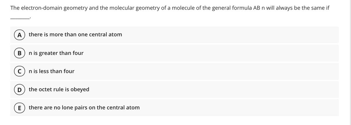 The electron-domain geometry and the molecular geometry of a molecule of the general formula AB n will always be the same if
А
there is more than one central atom
В
n is greater than four
C) n is less than four
the octet rule is obeyed
E
there are no lone pairs on the central atom
