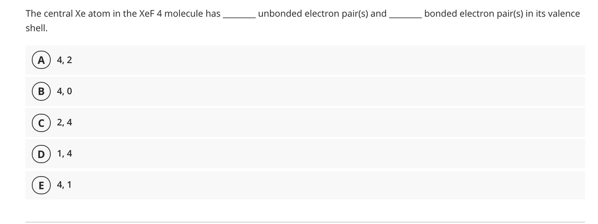 The central Xe atom in the XeF 4 molecule has
unbonded electron pair(s) and
bonded electron pair(s) in its valence
shell.
А) 4, 2
В
4, 0
2, 4
1, 4
E) 4, 1
