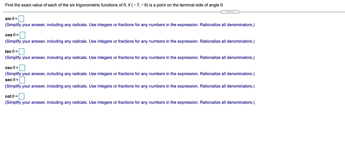 Find the exact value of each of the six trigonometric functions of 0, if (- 7, - 6) is a point on the terminal side of angle 0.
.....
sin 0 =
(Simplify your answer, including any radicals. Use integers or fractions for any numbers in the expression. Rationalize all denominators.)
cos 0 =
(Simplify your answer, including any radicals. Use integers or fractions for any numbers in the expression. Rationalize all denominators.)
tan 0 =
(Simplify your answer, including any radicals. Use integers or fractions for any numbers in the expression. Rationalize all denominators.)
csc e
%3D
(Simplify your answer, including any radicals. Use integers or fractions for any numbers in the expression. Rationalize all denominators.)
sec 0
(Simplify your answer, including any radicals. Use integers or fractions for any numbers in the expression. Rationalize all denominators.)
cot 0 =
(Simplify your answer, including any radicals. Use integers or fractions for any numbers in the expression. Rationalize all denominators.)
