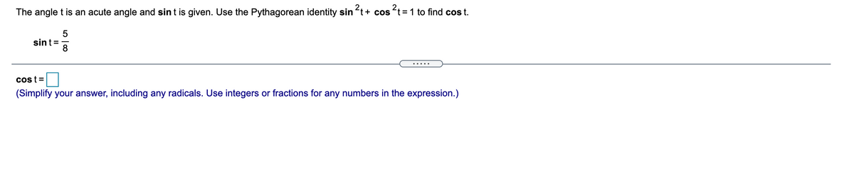 The angle t is an acute angle and sin t is given. Use the Pythagorean identity sin t+ cos t=1 to find cos t.
sint=
cost =
(Simplify your answer, including any radicals. Use integers or fractions for any numbers in the expression.)
5 | co
