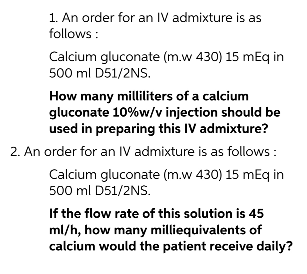 1. An order for an IV admixture is as
follows :
Calcium gluconate (m.w 430) 15 mEq in
500 ml D51/2NS.
How many milliliters of a calcium
gluconate 10%w/v injection should be
used in preparing this IV admixture?
2. An order for an IV admixture is as follows :
Calcium gluconate (m.w 430) 15 mEq in
500 ml D51/2NS.
If the flow rate of this solution is 45
ml/h, how many milliequivalents of
calcium would the patient receive daily?

