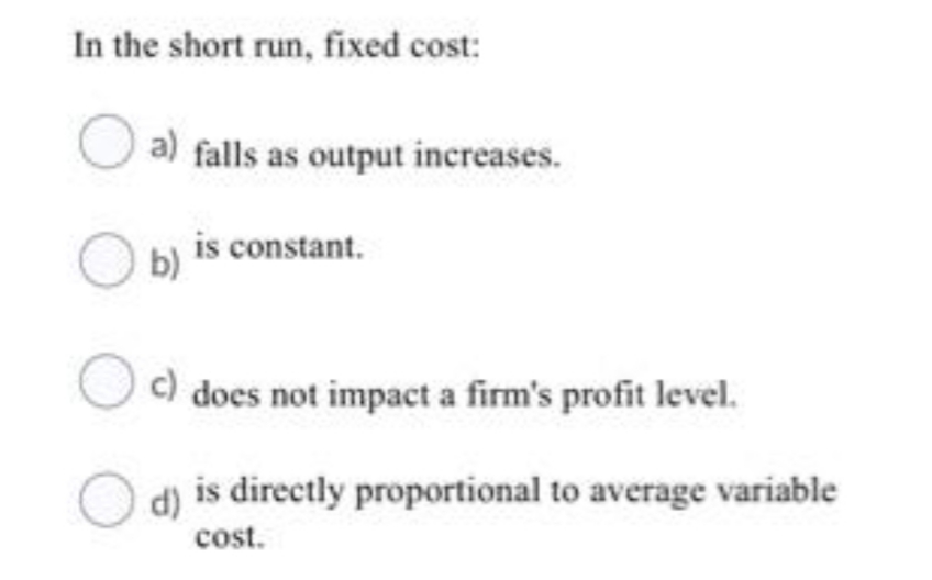 In the short run, fixed cost:
a) falls as output increases.
is constant.
b)
c) does not impact a firm's profit level.
is directly proportional to average variable
d)
cost.
