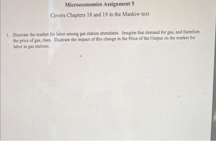 Microeconomics Assignment 5
Covers Chapters 18 and 19 in the Mankiw text
1. Illustrate the market for labor among gas station attendants. Imagine that demand for gas, and therefore
the price of gas, rises. Illustrate the impact of this change in the Price of the Output on the market for
labor at gas stations.
