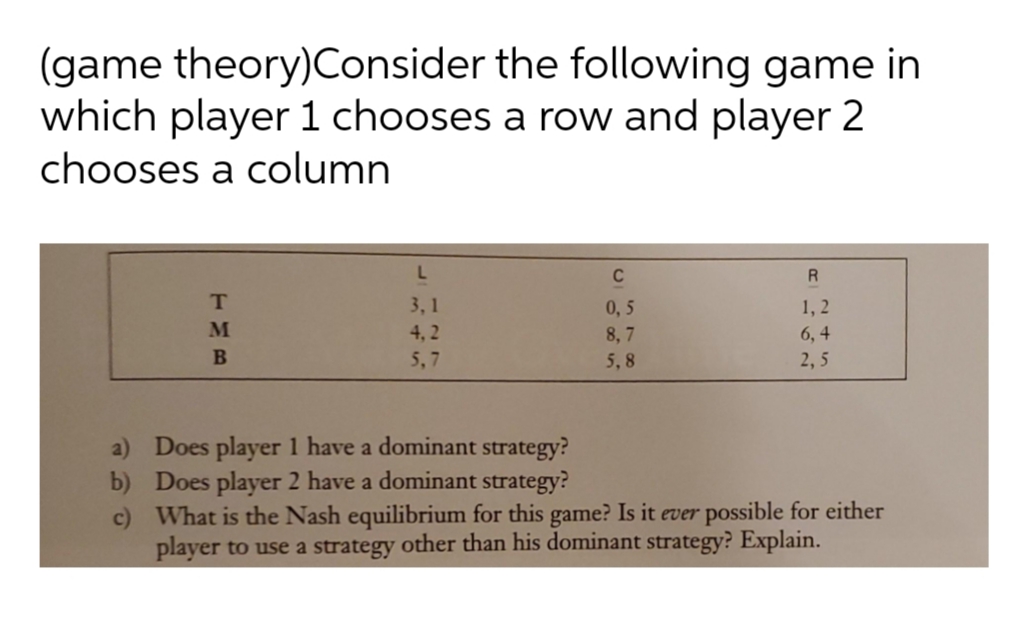 (game theory)Consider the following game in
which player 1 chooses a row and player 2
chooses a column
C
R
1, 2
6, 4
3, 1
0,5
M
4, 2
8, 7
5,7
5,8
2, 5
a) Does player 1 have a dominant strategy?
b) Does player 2 have a dominant strategy?
c) What is the Nash equilibrium for this game? Is it ever possible for either
player to use a strategy other than his dominant strategy? Explain.
