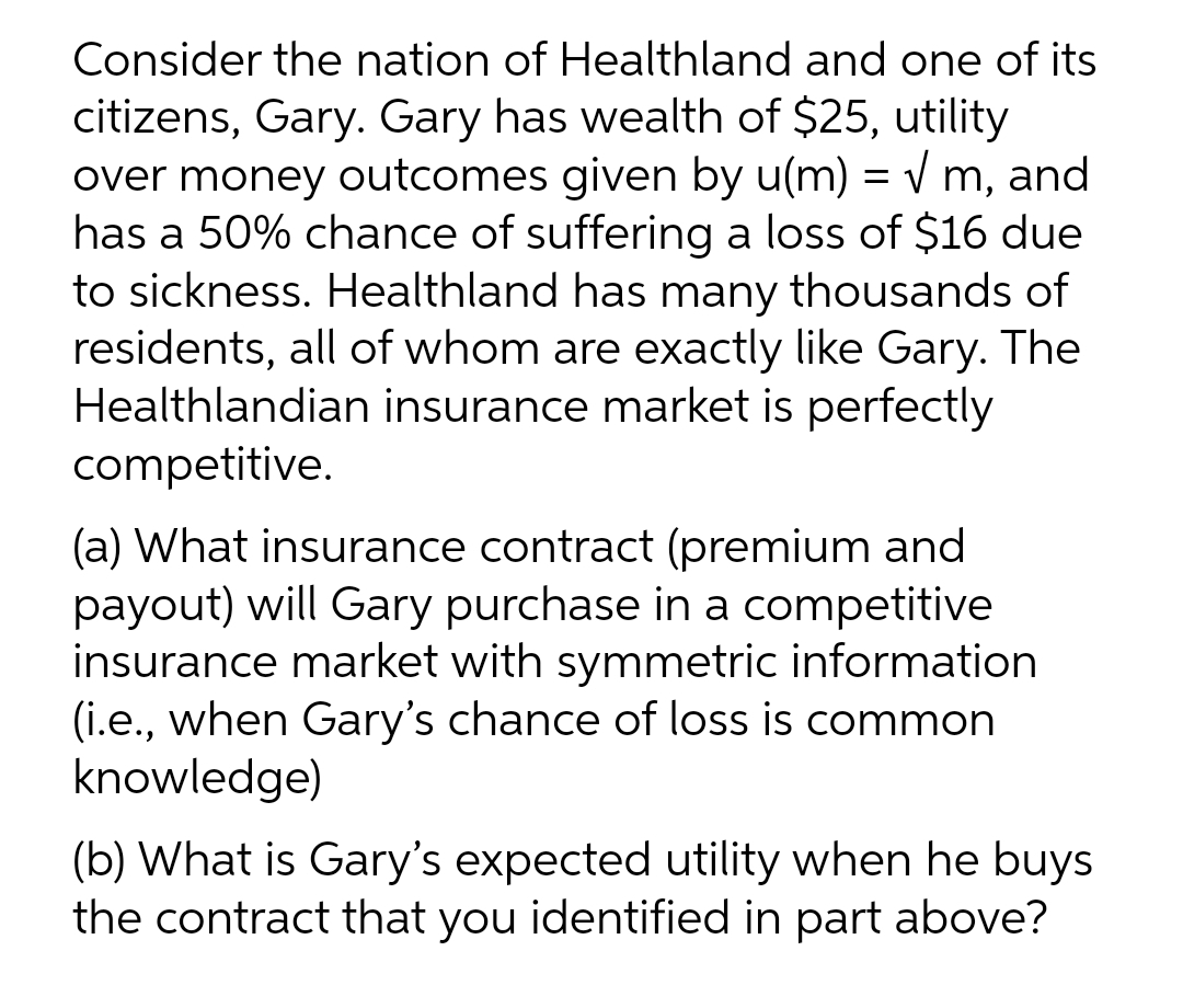 Consider the nation of Healthland and one of its
citizens, Gary. Gary has wealth of $25, utility
over money outcomes given by u(m) = v m, and
has a 50% chance of suffering a loss of $16 due
to sickness. Healthland has many thousands of
residents, all of whom are exactly like Gary. The
Healthlandian insurance market is perfectly
competitive.
(a) What insurance contract (premium and
payout) will Gary purchase in a competitive
insurance market with symmetric information
(i.e., when Gary's chance of loss is common
knowledge)
(b) What is Gary's expected utility when he buys
the contract that you identified in part above?
