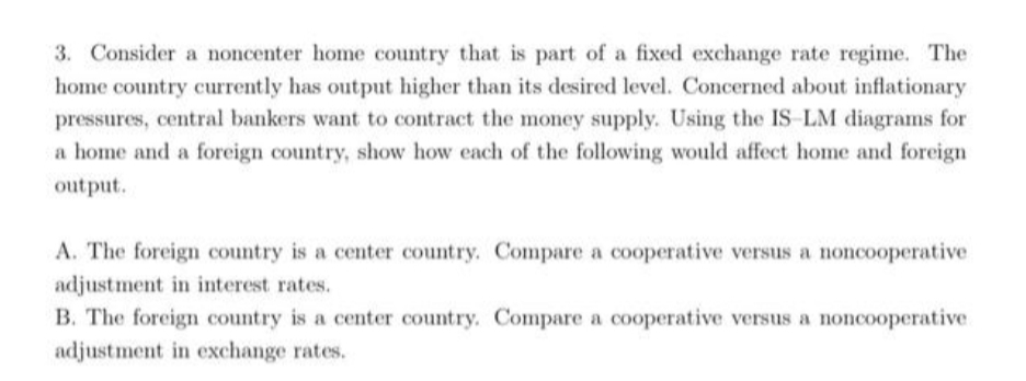 3. Consider a noncenter home country that is part of a fixed exchange rate regime. The
home country currently has output higher than its desired level. Concerned about inflationary
pressures, central bankers want to contract the money supply. Using the IS-LM diagrams for
a home and a foreign country, show how each of the following would affect home and foreign
output.
A. The foreign country is a center country. Compare a cooperative versus a noncooperative
adjustment in interest rates.
B. The foreign country is a center country. Compare a cooperative versus a noncooperative.
adjustment in exchange rates.
