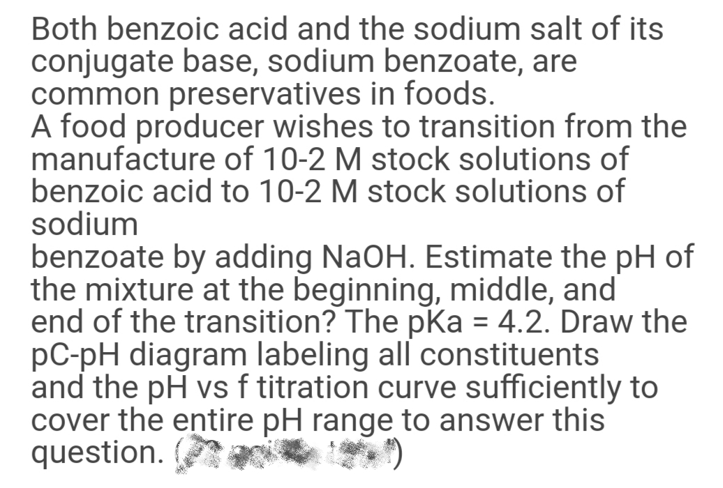 Both benzoic acid and the sodium salt of its
conjugate base, sodium benzoate, are
common preservatives in foods.
A food producer wishes to transition from the
manufacture of 10-2 M stock solutions of
benzoic acid to 10-2 M stock solutions of
sodium
benzoate by adding NaOH. Estimate the pH of
the mixture at the beginning, middle, and
end of the transition? The pka = 4.2. Draw the
pC-pH diagram labeling all constituents
and the pH vs f titration curve sufficiently to
cover the entire pH range to answer this
question.
%3D
