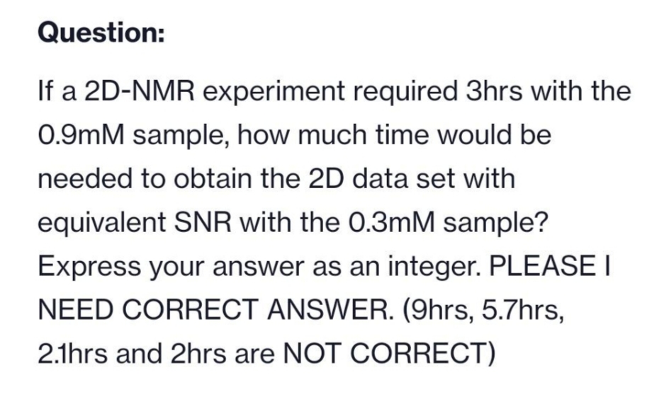 Question:
If a 2D-NMR experiment required 3hrs with the
0.9mM sample, how much time would be
needed to obtain the 2D data set with
equivalent SNR with the 0.3mM sample?
Express your answer as an integer. PLEASE I
NEED CORRECT ANSWER. (9hrs, 5.7hrs,
2.1hrs and 2hrs are NOT CORRECT)
