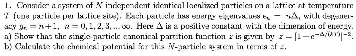 1. Consider a system of N independent identical localized particles on a lattice at temperature
T (one particle per lattice site). Each particle has energy eigenvalues e, =
acy gn = n+1, n= 0, 1, 2, 3, ...o. Here A is a positive constant with the dimension of energy.
a) Show that the single-particle canonical partition function z is given by z =
b) Calculate the chemical potential for this N-particle system in terms of z.
nA, with degener-
[1-e-A/(kT)]-2.
