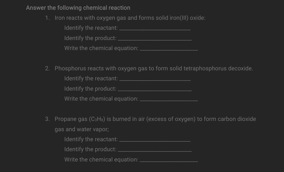 Answer the following chemical reaction
1. Iron reacts with oxygen gas and forms solid iron(III) oxide:
Identify the reactant:
Identify the product:
Write the chemical equation:
2. Phosphorus reacts with oxygen gas to form solid tetraphosphorus decoxide.
Identify the reactant:
Identify the product:
Write the chemical equation:
3. Propane gas (C3H8) is burned in air (excess of oxygen) to form carbon dioxide
gas and water vapor;
Identify the reactant:
Identify the product:
Write the chemical equation:
