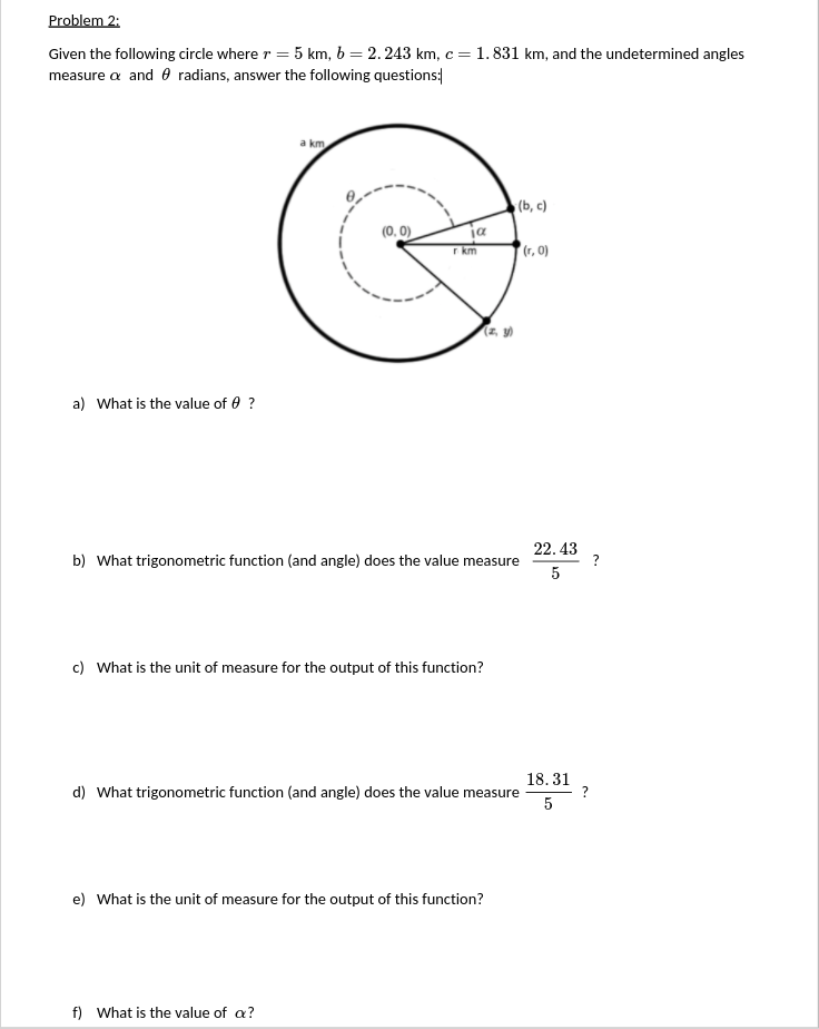 Problem 2:
Given the following circle where r = 5 km, b = 2.243 km, c = 1.831 km, and the undetermined angles
measure a and 0 radians, answer the following questions:
a km
(b, c)
(0. 0)
ja
r km
(r, 0)
(z, y)
a) What is the value of 0 ?
22. 43
?
b) What trigonometric function (and angle) does the value measure
5
c) What is the unit of measure for the output of this function?
18. 31
d) What trigonometric function (and angle) does the value measure
5
e) What is the unit of measure for the output of this function?
f) What is the value of a?
