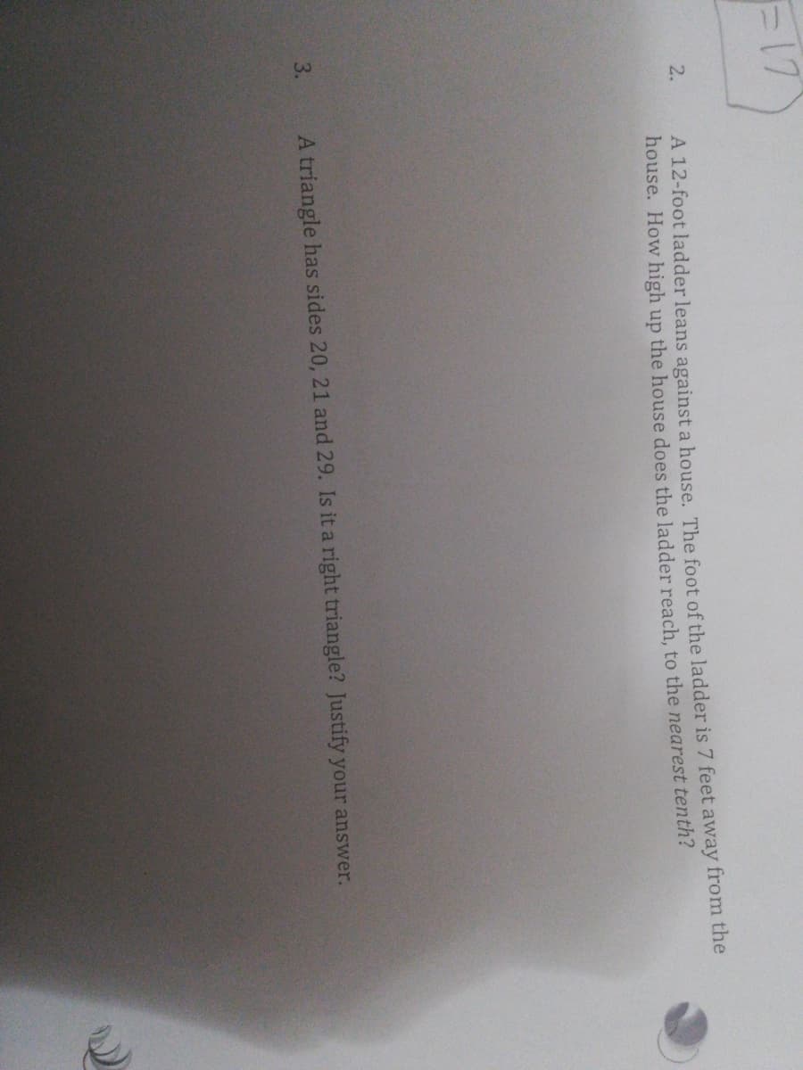F17
A 12-foot ladder leans against a house. The foot of the ladder is 7 feet away from the
house. How high up the house does the ladder reach, to the nearest tenth?
3.
A triangle has sides 20, 21 and 29. Is it a right triangle? Justify your answer.
