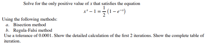 Solve for the only positive value of x that satisfies the equation
x³ -1 = -(1-e²x)
Using the following methods:
a. Bisection method
b. Regula-Falsi method
Use a tolerance of 0.0001. Show the detailed calculation of the first 2 iterations. Show the complete table of
iteration.